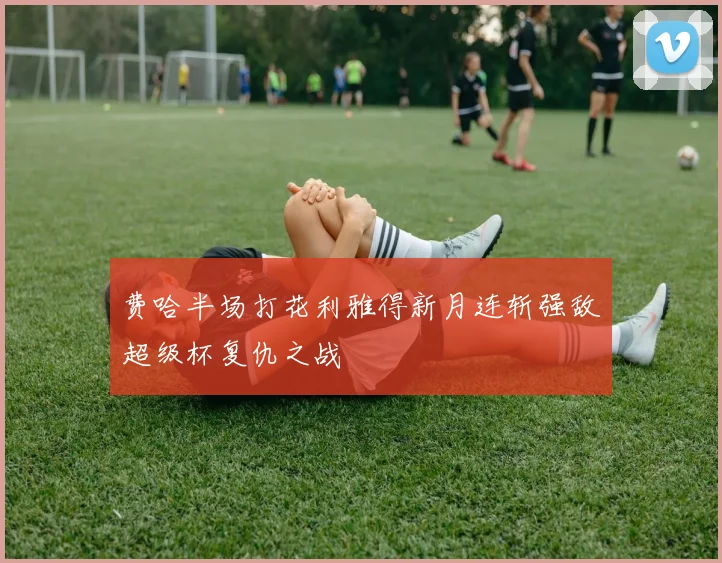 费哈半场打花利雅得新月连斩强敌超级杯复仇之战