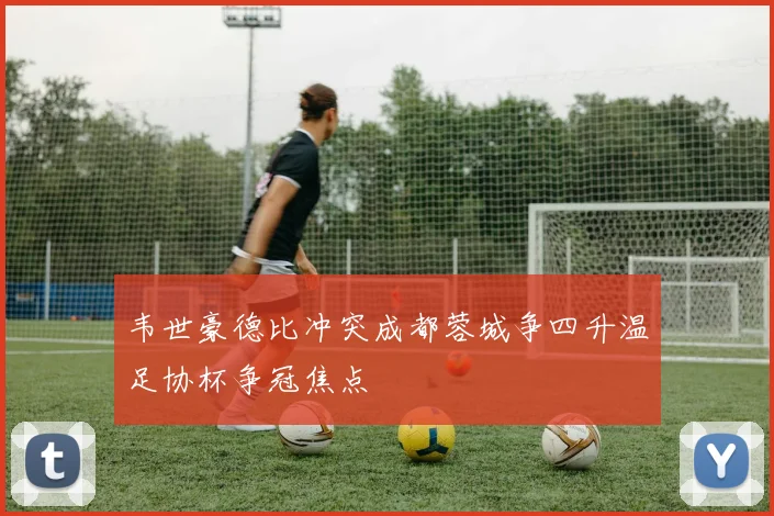 韦世豪德比冲突成都蓉城争四升温足协杯争冠焦点