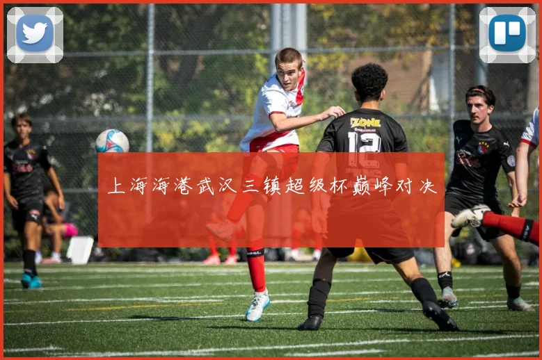 上海海港武汉三镇超级杯巅峰对决