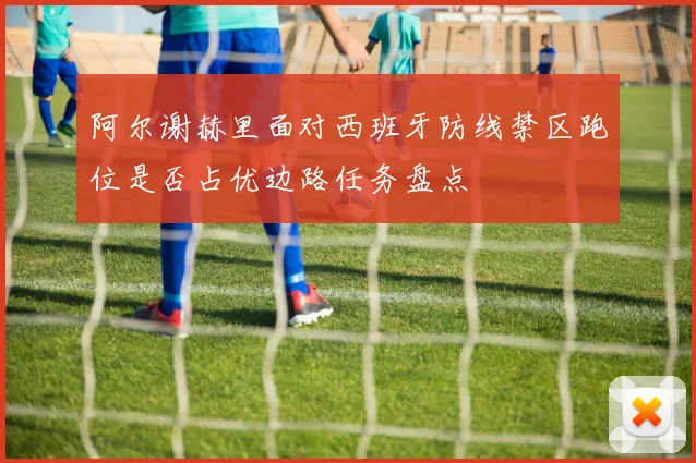 阿尔谢赫里面对西班牙防线禁区跑位是否占优边路任务盘点