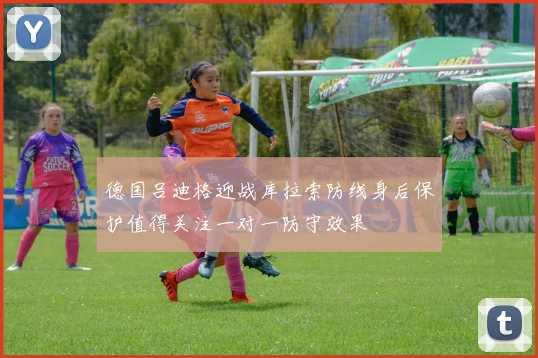 德国吕迪格迎战库拉索防线身后保护值得关注一对一防守效果