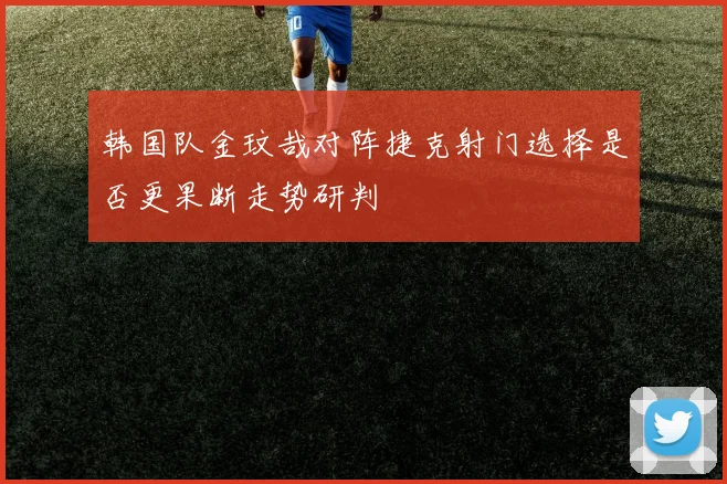韩国队金玟哉对阵捷克射门选择是否更果断走势研判