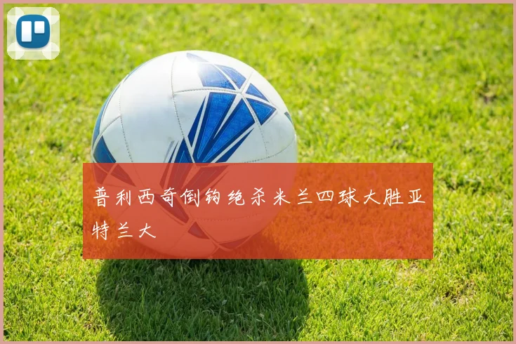 普利西奇倒钩绝杀米兰四球大胜亚特兰大