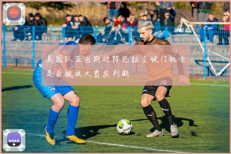 美国队亚当斯对阵巴拉圭破门机会是否被放大首发判断
