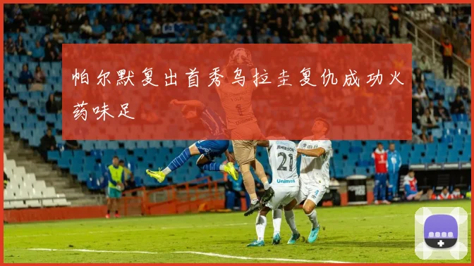 帕尔默复出首秀乌拉圭复仇成功火药味足