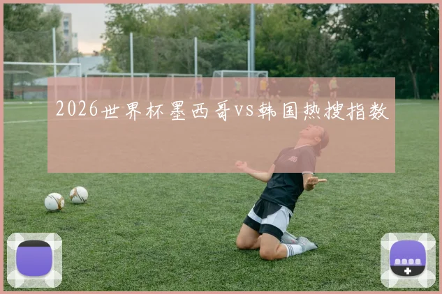 2026世界杯墨西哥vs韩国热搜指数