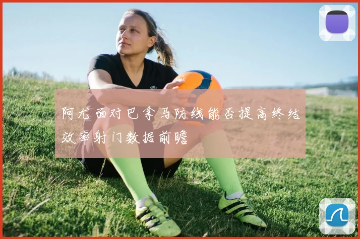 阿尤面对巴拿马防线能否提高终结效率射门数据前瞻