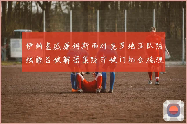伊纳基威廉姆斯面对克罗地亚队防线能否破解密集防守破门机会梳理