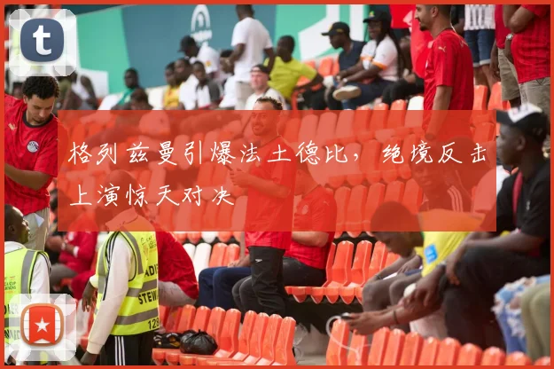 格列兹曼引爆法土德比，绝境反击上演惊天对决