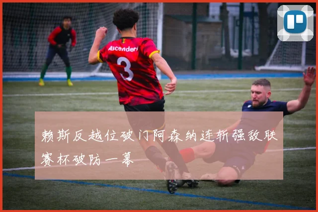 赖斯反越位破门阿森纳连斩强敌联赛杯破防一幕