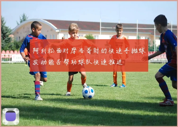 阿利松面对摩洛哥时的快速手抛球发动能否帮助球队快速推进