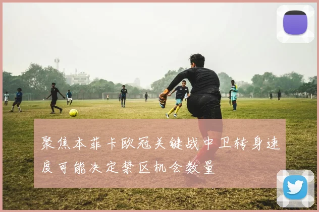 聚焦本菲卡欧冠关键战中卫转身速度可能决定禁区机会数量