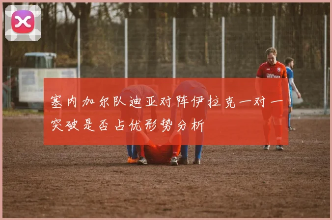 塞内加尔队迪亚对阵伊拉克一对一突破是否占优形势分析