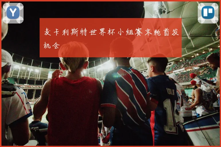 麦卡利斯特世界杯小组赛末轮首发机会