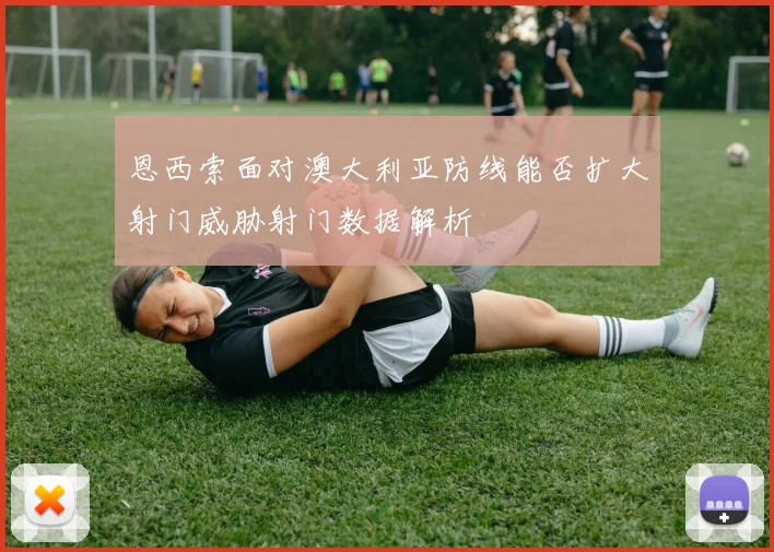恩西索面对澳大利亚防线能否扩大射门威胁射门数据解析