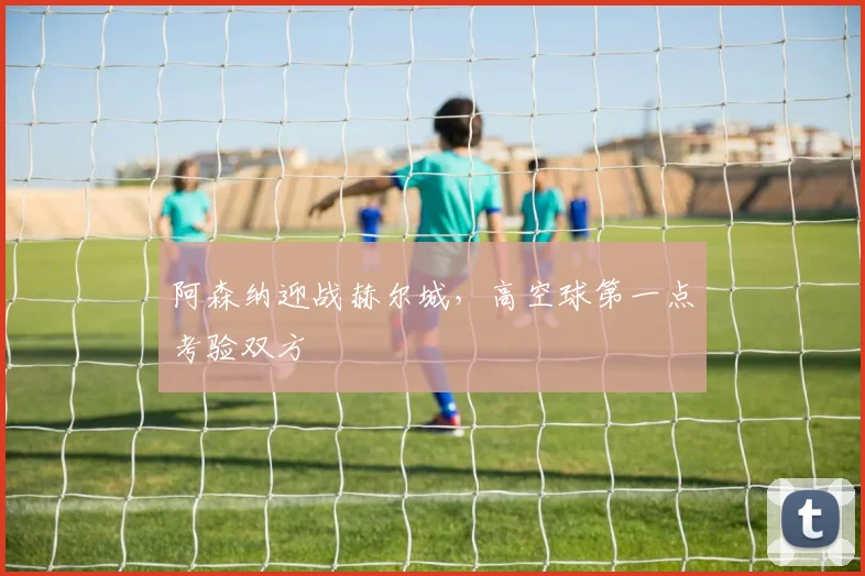 阿森纳迎战赫尔城,高空球第一点考验双方