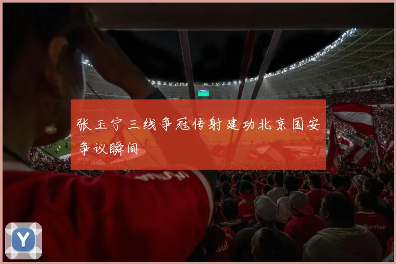张玉宁三线争冠传射建功北京国安争议瞬间