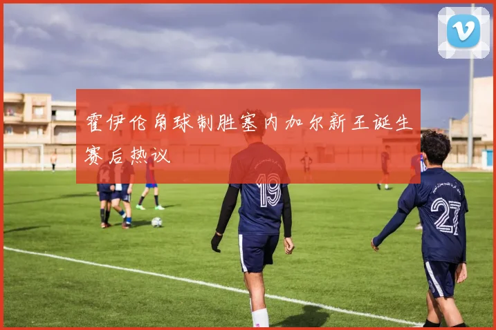 霍伊伦角球制胜塞内加尔新王诞生赛后热议