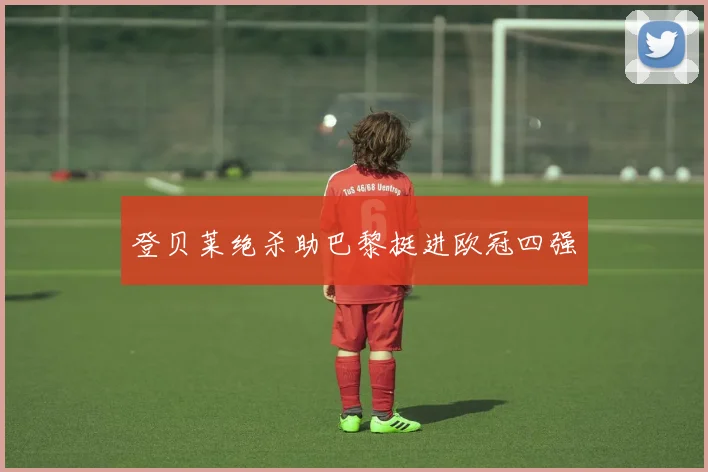 登贝莱绝杀助巴黎挺进欧冠四强