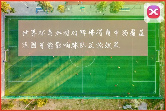 世界杯乌加特对阵佛得角中场覆盖范围可能影响球队反抢效果