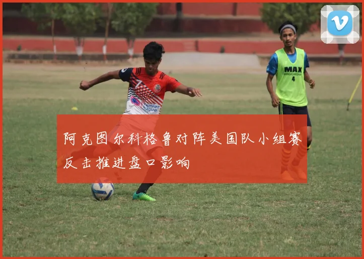 阿克图尔科格鲁对阵美国队小组赛反击推进盘口影响