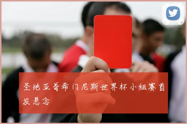 圣地亚哥希门尼斯世界杯小组赛首发悬念