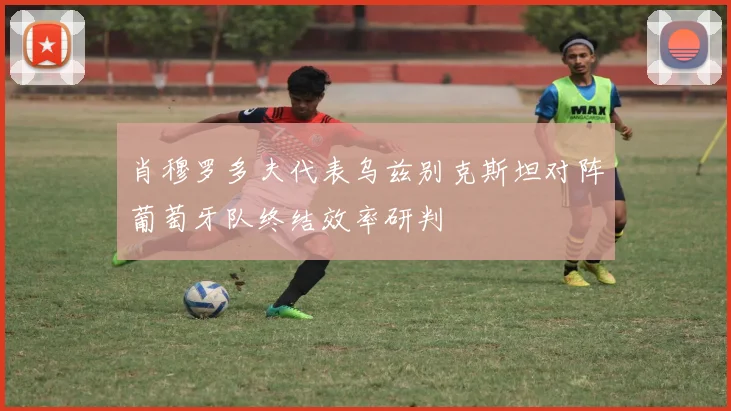 肖穆罗多夫代表乌兹别克斯坦对阵葡萄牙队终结效率研判