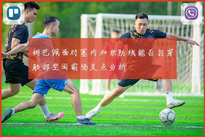 姆巴佩面对塞内加尔防线能否打穿肋部空间前场支点分析