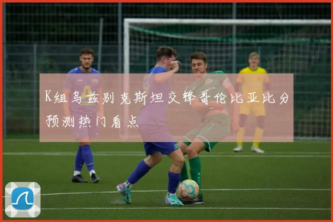 K组乌兹别克斯坦交锋哥伦比亚比分预测热门看点